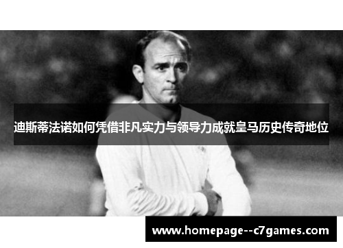 迪斯蒂法诺如何凭借非凡实力与领导力成就皇马历史传奇地位